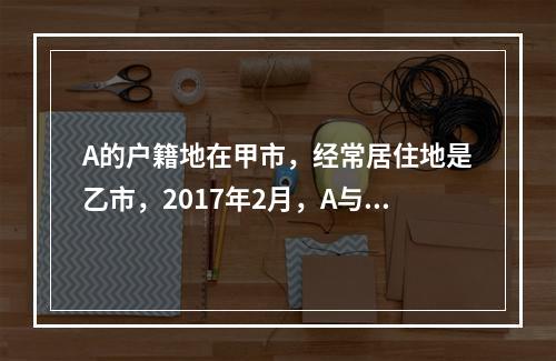 A的户籍地在甲市，经常居住地是乙市，2017年2月，A与B在