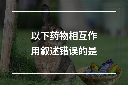 以下药物相互作用叙述错误的是