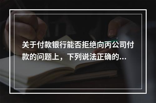 关于付款银行能否拒绝向丙公司付款的问题上，下列说法正确的是（