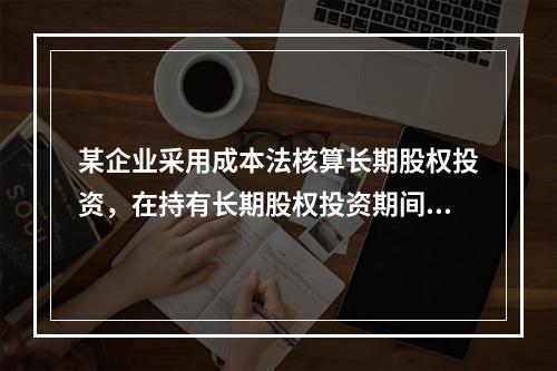 某企业采用成本法核算长期股权投资，在持有长期股权投资期间，被