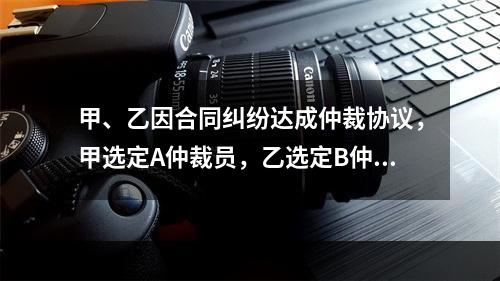 甲、乙因合同纠纷达成仲裁协议，甲选定A仲裁员，乙选定B仲裁员