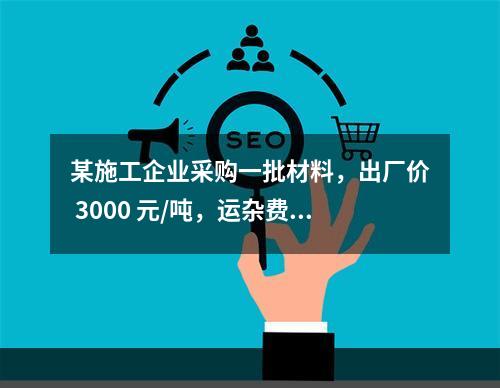 某施工企业采购一批材料，出厂价 3000 元/吨，运杂费是材