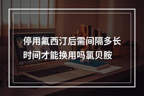 停用氟西汀后需间隔多长时间才能换用吗氯贝胺