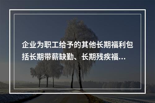 企业为职工给予的其他长期福利包括长期带薪缺勤、长期残疾福利、