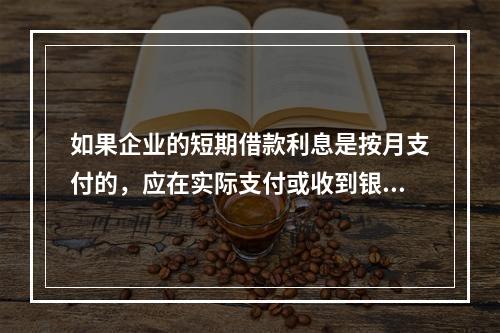 如果企业的短期借款利息是按月支付的，应在实际支付或收到银行的