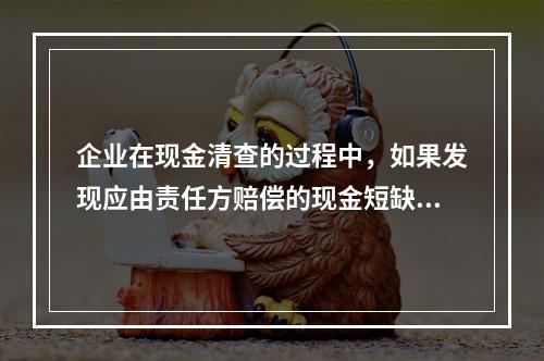 企业在现金清查的过程中，如果发现应由责任方赔偿的现金短缺，应