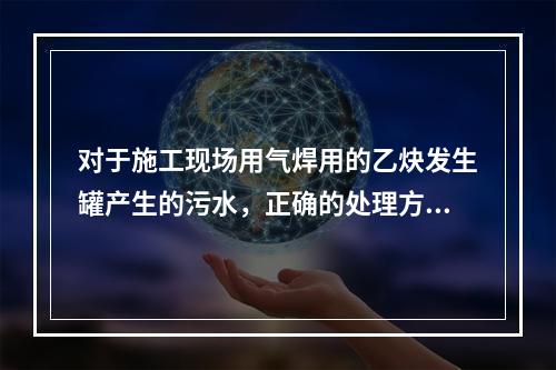 对于施工现场用气焊用的乙炔发生罐产生的污水，正确的处理方式是