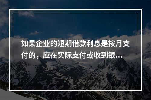 如果企业的短期借款利息是按月支付的，应在实际支付或收到银行的