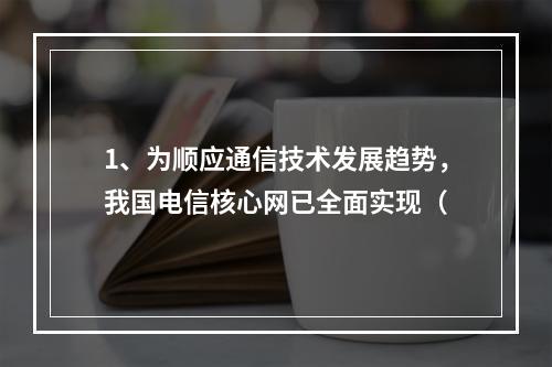 1、为顺应通信技术发展趋势，我国电信核心网已全面实现（