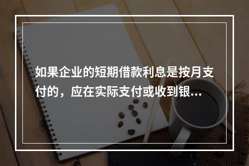 如果企业的短期借款利息是按月支付的，应在实际支付或收到银行的