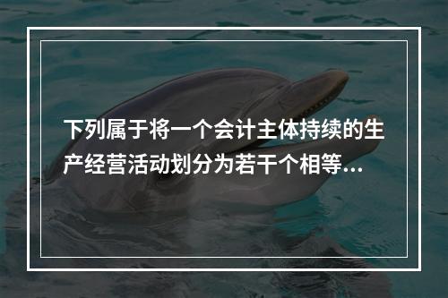 下列属于将一个会计主体持续的生产经营活动划分为若干个相等的会