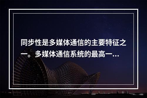 同步性是多媒体通信的主要特征之一。多媒体通信系统的最高一级的