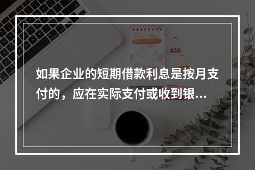 如果企业的短期借款利息是按月支付的，应在实际支付或收到银行的