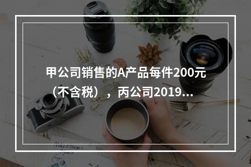 甲公司销售的A产品每件200元（不含税），丙公司2019年1