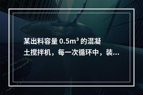 某出料容量 0.5m³ 的混凝土搅拌机，每一次循环中，装料、