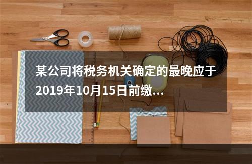 某公司将税务机关确定的最晚应于2019年10月15日前缴纳的