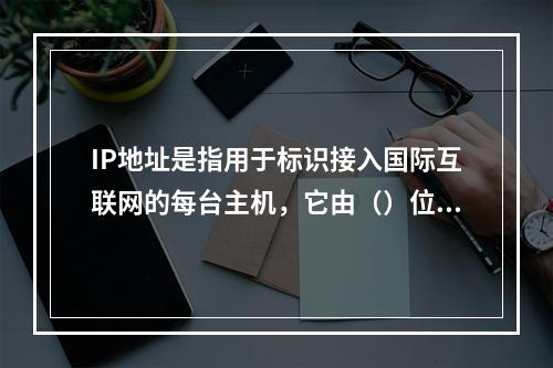 IP地址是指用于标识接入国际互联网的每台主机，它由（）位二进