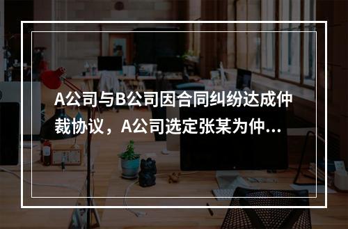 A公司与B公司因合同纠纷达成仲裁协议，A公司选定张某为仲裁员