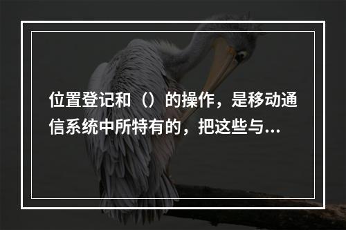 位置登记和（）的操作，是移动通信系统中所特有的，把这些与用户