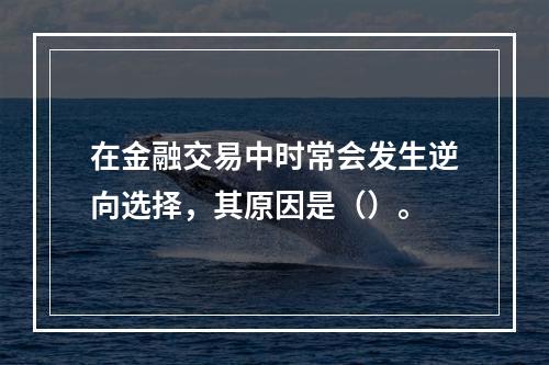 在金融交易中时常会发生逆向选择，其原因是（）。