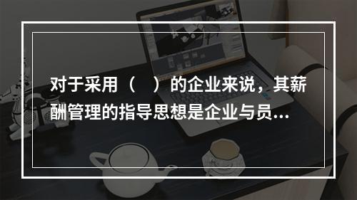 对于采用（　）的企业来说，其薪酬管理的指导思想是企业与员工