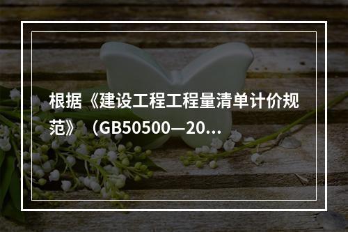 根据《建设工程工程量清单计价规范》（GB50500—2013