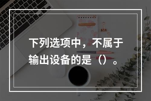 下列选项中，不属于输出设备的是（）。