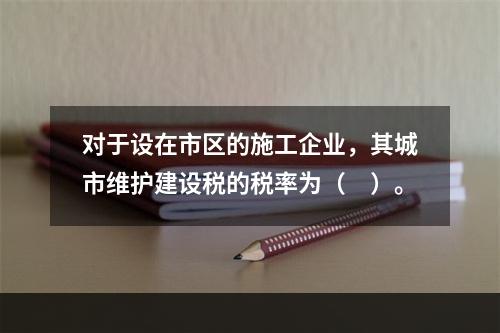 对于设在市区的施工企业，其城市维护建设税的税率为（　）。