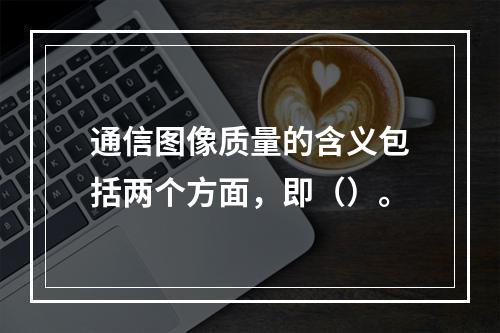 通信图像质量的含义包括两个方面，即（）。