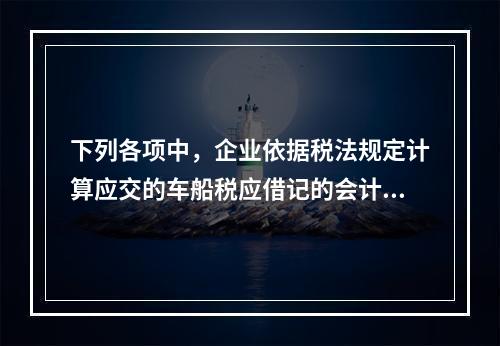 下列各项中，企业依据税法规定计算应交的车船税应借记的会计科目