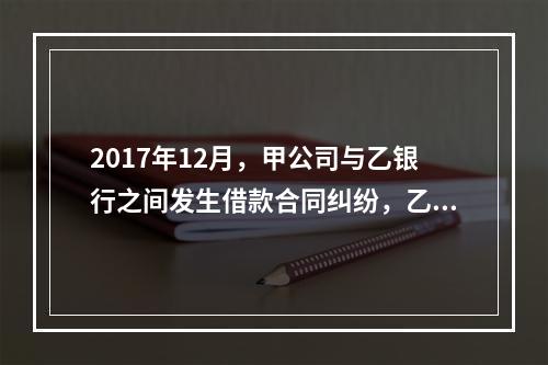 2017年12月，甲公司与乙银行之间发生借款合同纠纷，乙银行