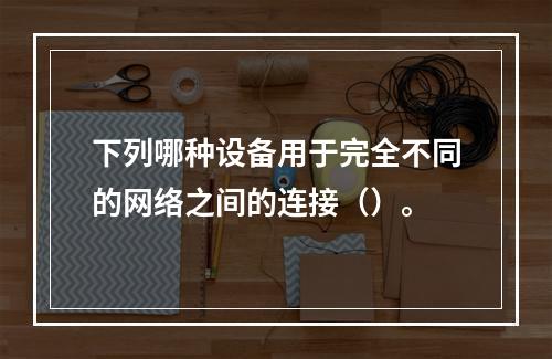 下列哪种设备用于完全不同的网络之间的连接（）。