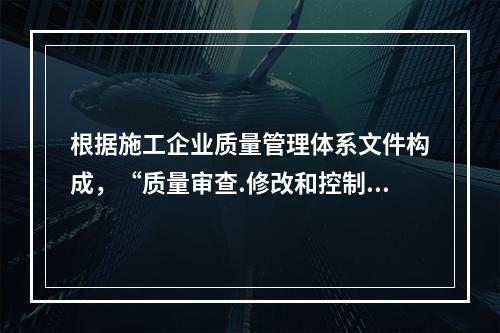 根据施工企业质量管理体系文件构成，“质量审查.修改和控制管理