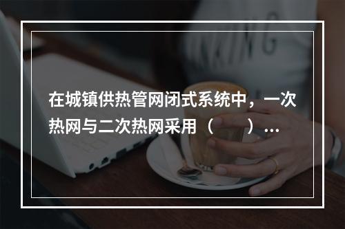 在城镇供热管网闭式系统中，一次热网与二次热网采用（　　）连