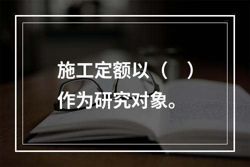 施工定额以（　）作为研究对象。