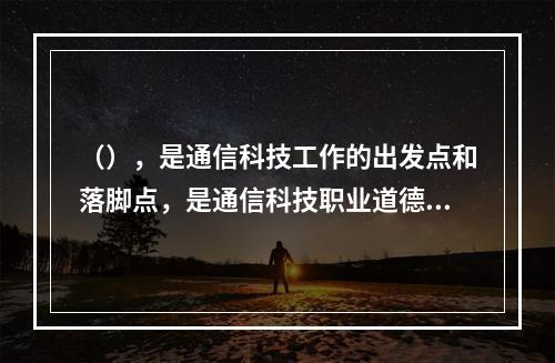 （），是通信科技工作的出发点和落脚点，是通信科技职业道德的最