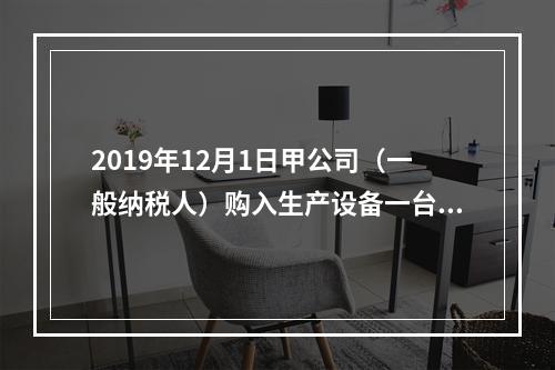 2019年12月1日甲公司（一般纳税人）购入生产设备一台，支