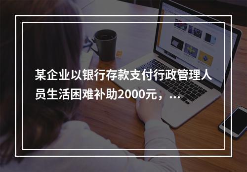 某企业以银行存款支付行政管理人员生活困难补助2000元，下列