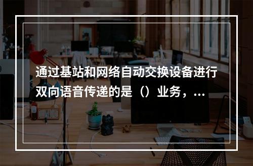 通过基站和网络自动交换设备进行双向语音传递的是（）业务，它通