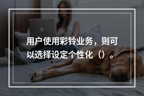 用户使用彩铃业务，则可以选择设定个性化（）。