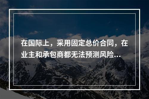 在国际上，采用固定总价合同，在业主和承包商都无法预测风险的条