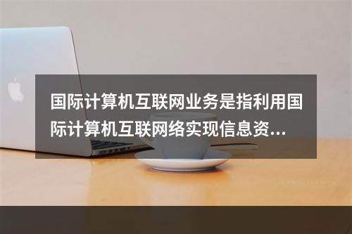 国际计算机互联网业务是指利用国际计算机互联网络实现信息资源共