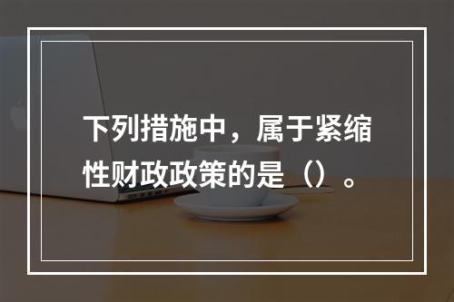 下列措施中，属于紧缩性财政政策的是（）。