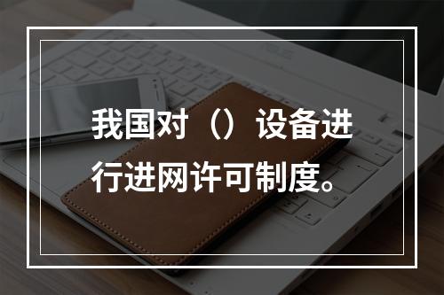 我国对（）设备进行进网许可制度。