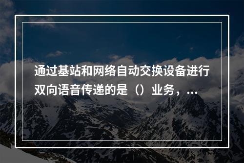 通过基站和网络自动交换设备进行双向语音传递的是（）业务，它通