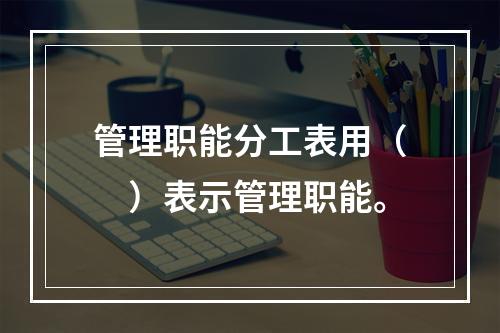 管理职能分工表用（　）表示管理职能。