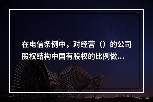 在电信条例中，对经营（）的公司股权结构中国有股权的比例做出了