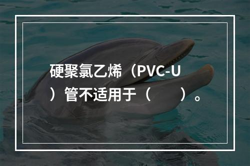 硬聚氯乙烯（PVC-U）管不适用于（　　）。