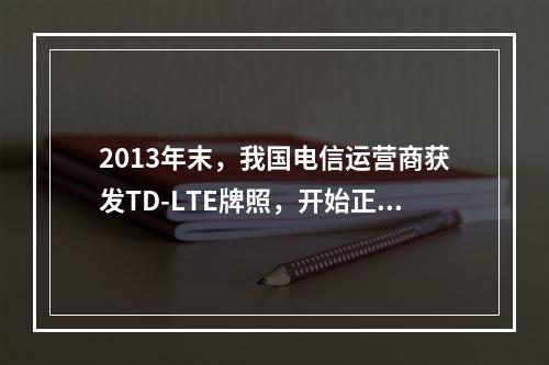 2013年末，我国电信运营商获发TD-LTE牌照，开始正式发