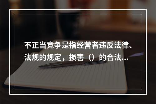 不正当竞争是指经营者违反法律、法规的规定，损害（）的合法权益